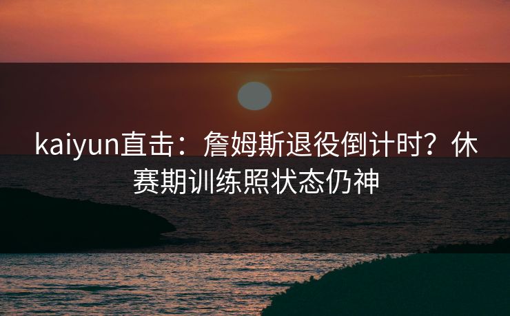 kaiyun直击：詹姆斯退役倒计时？休赛期训练照状态仍神