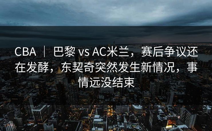 CBA ｜ 巴黎 vs AC米兰，赛后争议还在发酵，东契奇突然发生新情况，事情远没结束