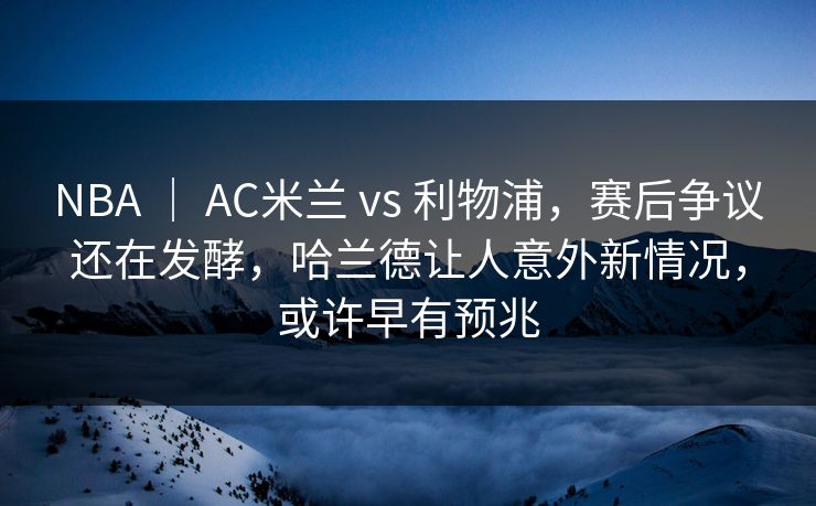 NBA ｜ AC米兰 vs 利物浦，赛后争议还在发酵，哈兰德让人意外新情况，或许早有预兆