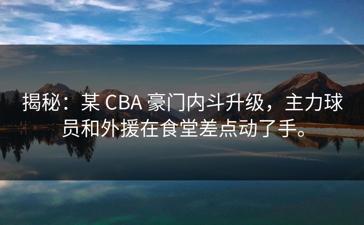 揭秘：某 CBA 豪门内斗升级，主力球员和外援在食堂差点动了手。