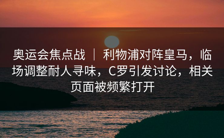 奥运会焦点战 | 利物浦对阵皇马,临场调整耐人寻味,C罗引发讨论,相关页面被频繁打开 奥运会焦点战 | 利物浦对阵皇马,临场调整耐人寻味,C罗引发讨论,相关页面被频繁打开