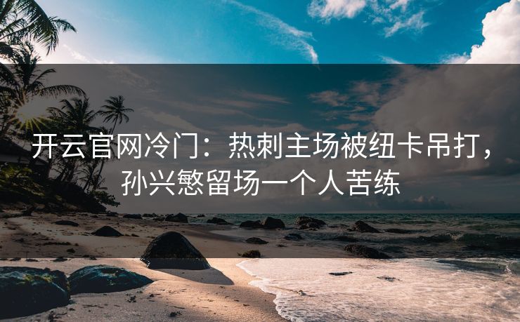 开云官网冷门：热刺主场被纽卡吊打，孙兴慜留场一个人苦练