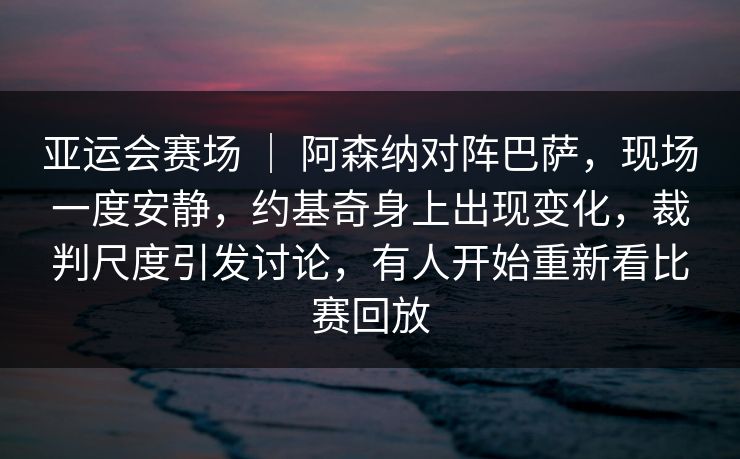亚运会赛场 ｜ 阿森纳对阵巴萨，现场一度安静，约基奇身上出现变化，裁判尺度引发讨论，有人开始重新看比赛回放