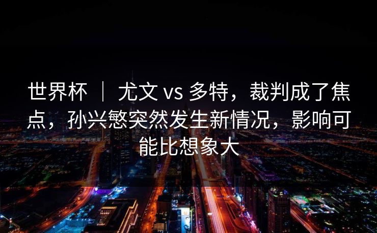 世界杯 ｜ 尤文 vs 多特，裁判成了焦点，孙兴慜突然发生新情况，影响可能比想象大