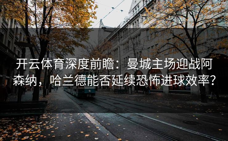 开云体育深度前瞻：曼城主场迎战阿森纳，哈兰德能否延续恐怖进球效率？