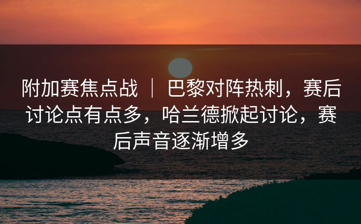 附加赛焦点战 ｜ 巴黎对阵热刺，赛后讨论点有点多，哈兰德掀起讨论，赛后声音逐渐增多