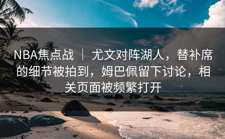 NBA焦点战 | 尤文对阵湖人,替补席的细节被拍到,姆巴佩留下讨论,相关页面被频繁打开 NBA焦点战 | 尤文对阵湖人,替补席的细节被拍到,姆巴佩留下讨论,相关页面被频繁打开